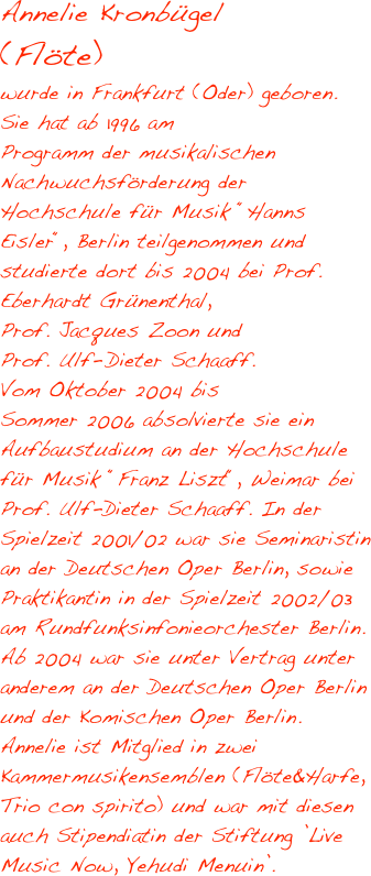 Annelie Kronbügel 
(Flöte)
wurde in Frankfurt (Oder) geboren. Sie hat ab 1996 am 
Programm der musikalischen 
Nachwuchsförderung der Hochschule für Musik “Hanns Eisler“, Berlin teilgenommen und studierte dort bis 2004 bei Prof. Eberhardt Grünenthal, 
Prof. Jacques Zoon und 
Prof. Ulf- Dieter Schaaff. 
Vom Oktober 2004 bis 
Sommer 2006 absolvierte sie ein 
Aufbaustudium an der Hochschule für Musik “Franz Liszt“, Weimar bei Prof. Ulf-Dieter Schaaff. In der Spielzeit 2001/02 war sie Seminaristin an der Deutschen Oper Berlin, sowie 
Praktikantin in der Spielzeit 2002/03 am Rundfunksinfonieorchester Berlin. Ab 2004 war sie unter Vertrag unter 
anderem an der Deutschen Oper Berlin 
und der Komischen Oper Berlin. 
Annelie ist Mitglied in zwei 
Kammermusikensemblen (Flöte&Harfe, 
Trio con spirito) und war mit diesen 
auch Stipendiatin der Stiftung ’Live 
Music Now, Yehudi Menuin’. 

